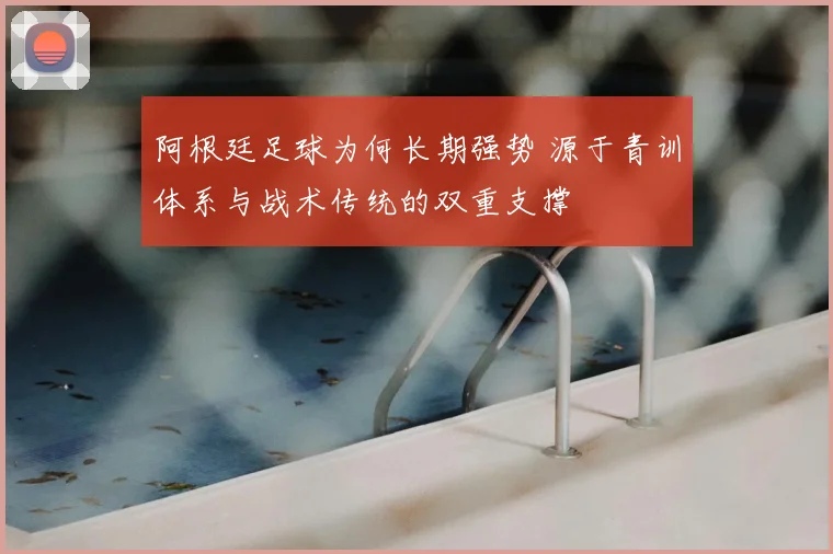 阿根廷足球为何长期强势 源于青训体系与战术传统的双重支撑