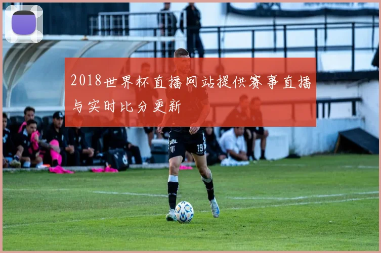 2018世界杯直播网站提供赛事直播与实时比分更新