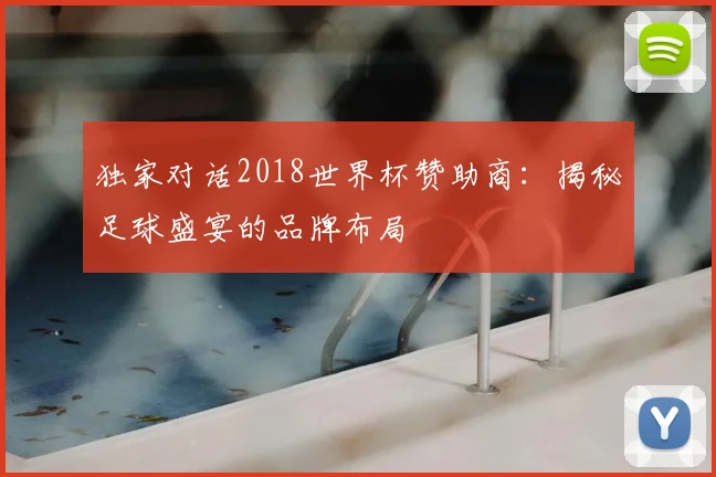 独家对话2018世界杯赞助商:揭秘足球盛宴的品牌布局