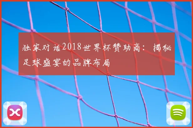 独家对话2018世界杯赞助商：揭秘足球盛宴的品牌布局