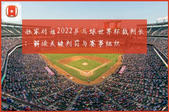 独家对话2022乒乓球世界杯裁判长：解读关键判罚与赛事组织