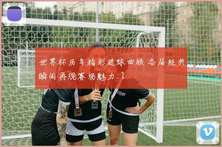 世界杯历年精彩进球回顾 各届经典瞬间再现赛场魅力_1
