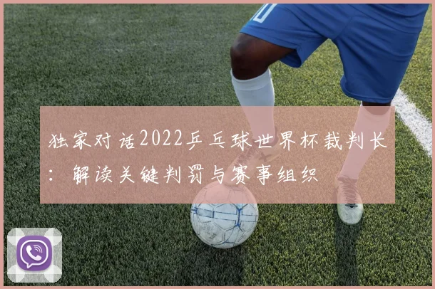 独家对话2022乒乓球世界杯裁判长：解读关键判罚与赛事组织