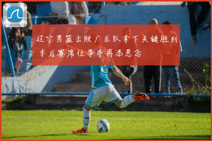 辽宁男篮击败广东队拿下关键胜利 季后赛席位争夺再添悬念