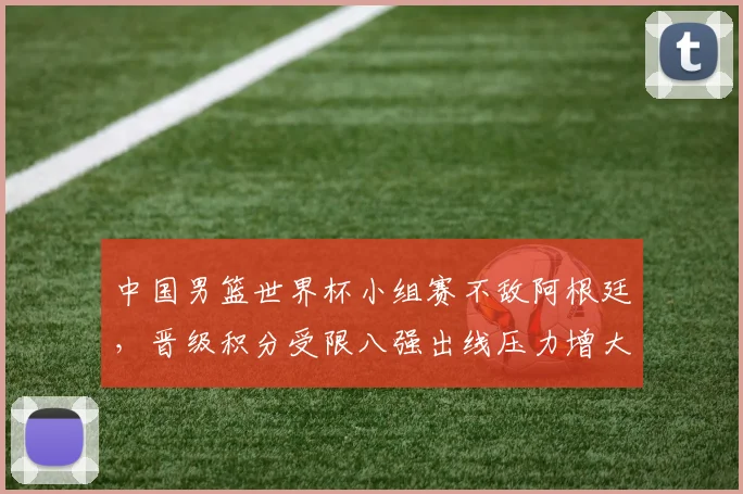 中国男篮世界杯小组赛不敌阿根廷，晋级积分受限八强出线压力增大