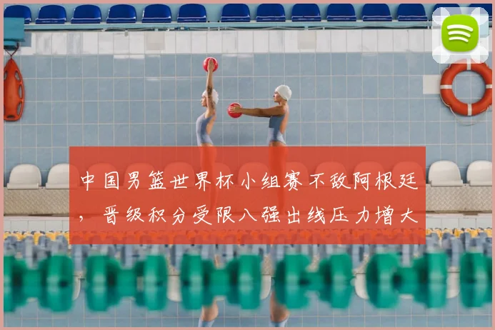 中国男篮世界杯小组赛不敌阿根廷，晋级积分受限八强出线压力增大