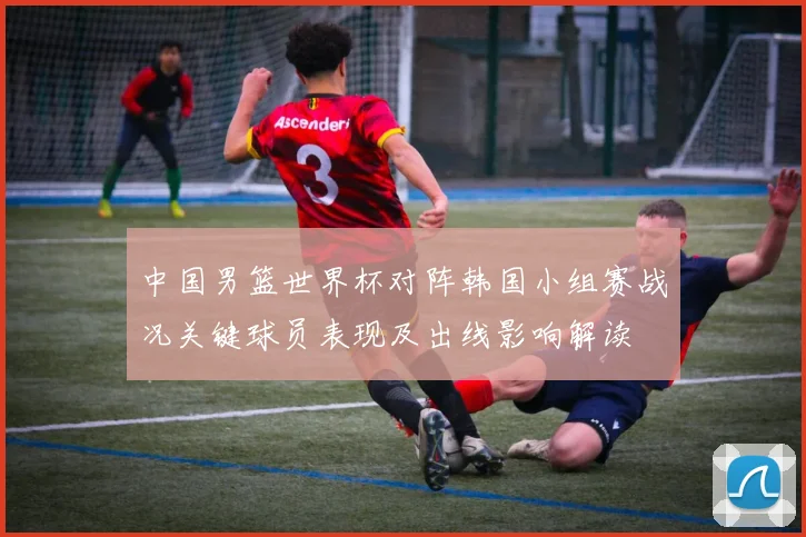 中国男篮世界杯对阵韩国小组赛战况关键球员表现及出线影响解读