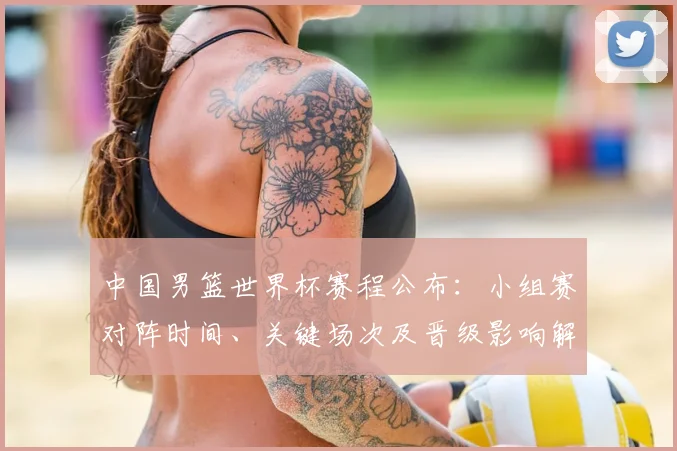 中国男篮世界杯赛程公布：小组赛对阵时间、关键场次及晋级影响解读