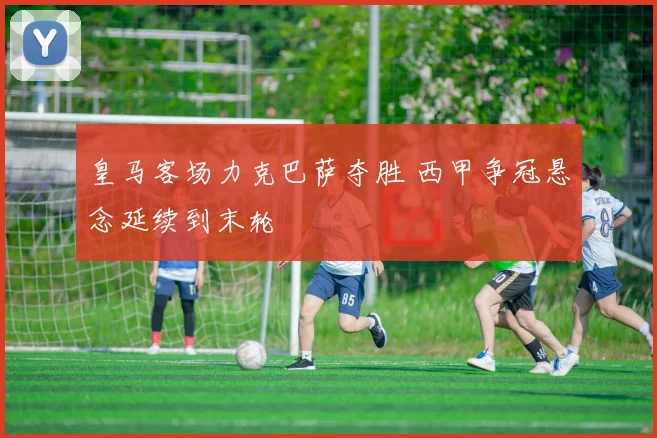 皇马客场力克巴萨夺胜 西甲争冠悬念延续到末轮
