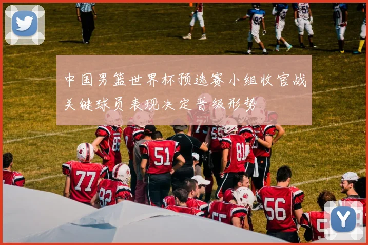 中国男篮世界杯预选赛小组收官战关键球员表现决定晋级形势