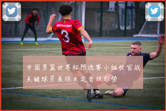中国男篮世界杯预选赛小组收官战关键球员表现决定晋级形势