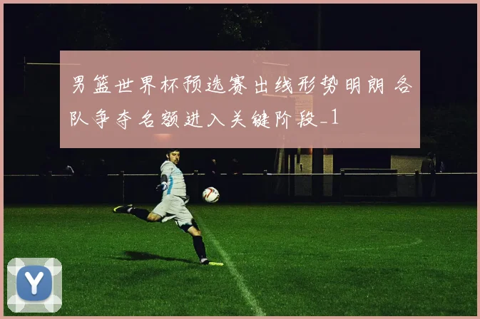 男篮世界杯预选赛出线形势明朗 各队争夺名额进入关键阶段_1
