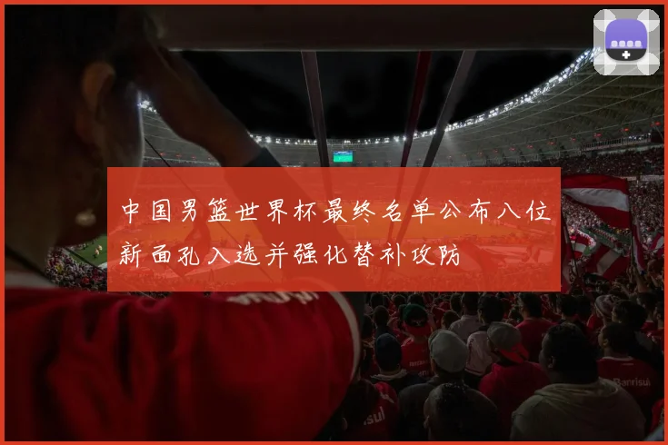 中国男篮世界杯最终名单公布八位新面孔入选并强化替补攻防