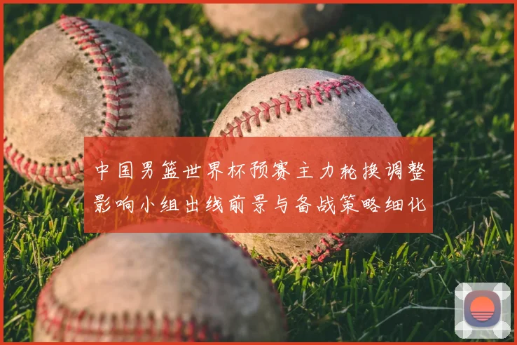 中国男篮世界杯预赛主力轮换调整影响小组出线前景与备战策略细化安排