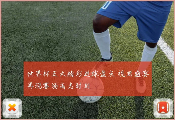 世界杯五大精彩进球盘点 视觉盛宴再现赛场高光时刻