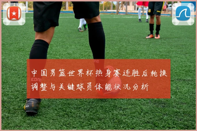 中国男篮世界杯热身赛连胜后轮换调整与关键球员体能状况分析