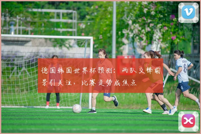 德国韩国世界杯预测：两队交锋前景引关注，比赛走势成焦点