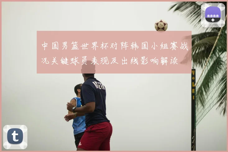 中国男篮世界杯对阵韩国小组赛战况关键球员表现及出线影响解读