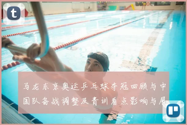 马龙东京奥运乒乓球夺冠回顾与中国队备战调整及青训看点影响与展望