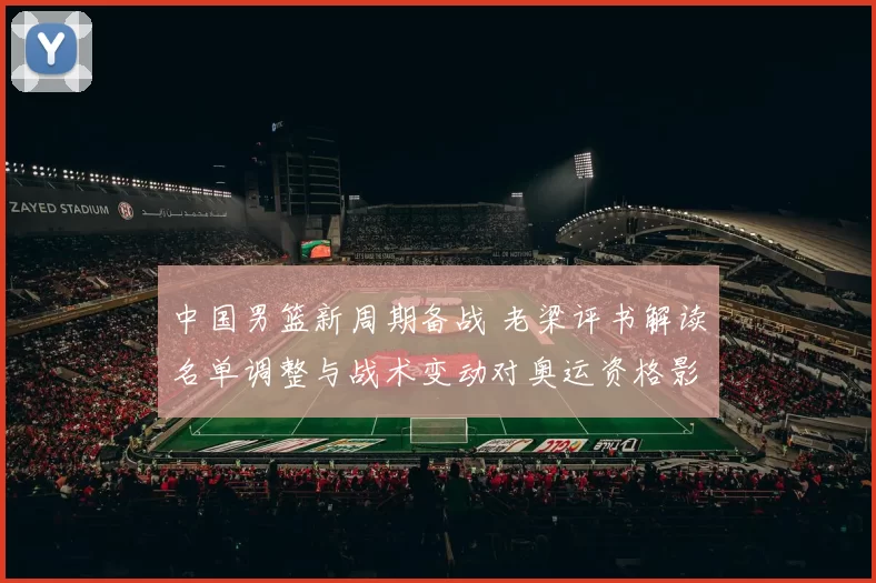 中国男篮新周期备战 老梁评书解读名单调整与战术变动对奥运资格影响