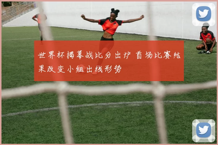 世界杯揭幕战比分出炉 首场比赛结果改变小组出线形势