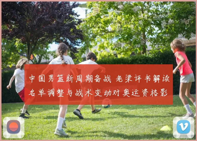 中国男篮新周期备战 老梁评书解读名单调整与战术变动对奥运资格影响