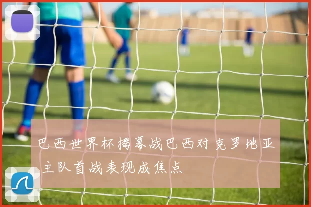 巴西世界杯揭幕战巴西对克罗地亚 主队首战表现成焦点