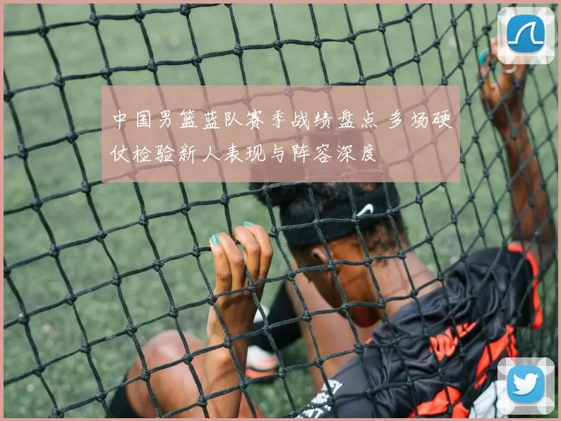 中国男篮蓝队赛季战绩盘点 多场硬仗检验新人表现与阵容深度