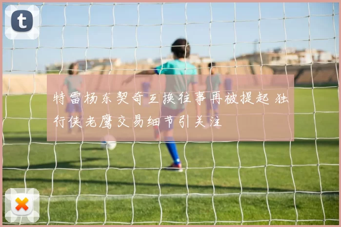 特雷杨东契奇互换往事再被提起 独行侠老鹰交易细节引关注