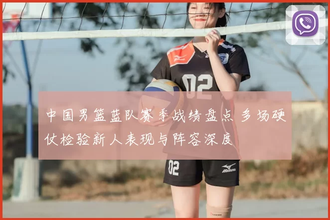 中国男篮蓝队赛季战绩盘点 多场硬仗检验新人表现与阵容深度