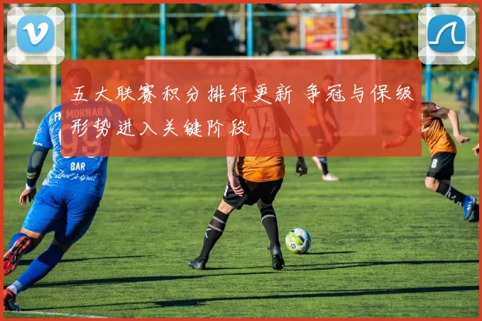 五大联赛积分排行更新 争冠与保级形势进入关键阶段