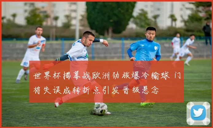 世界杯揭幕战欧洲劲旅爆冷输球 门将失误成转折点引发晋级悬念