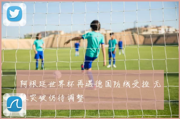 阿根廷世界杯再遇德国防线受挫 无缘突破仍待调整