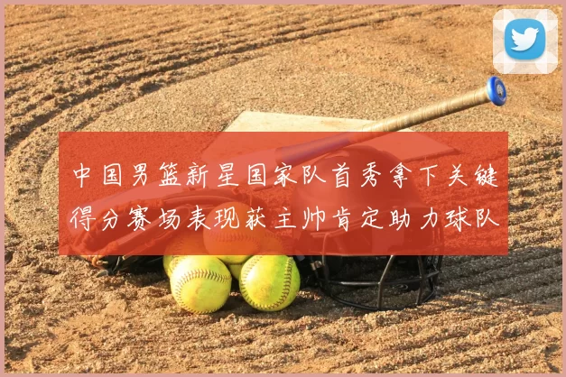 中国男篮新星国家队首秀拿下关键得分赛场表现获主帅肯定助力球队晋级