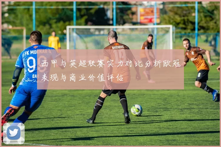 西甲与英超联赛实力对比分析欧冠表现与商业价值评估