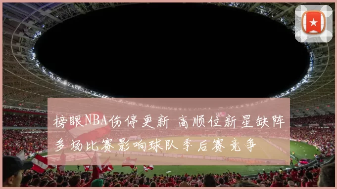 榜眼NBA伤停更新 高顺位新星缺阵多场比赛影响球队季后赛竞争