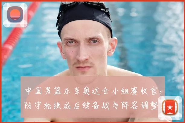 中国男篮东京奥运会小组赛收官，防守轮换成后续备战与阵容调整看点