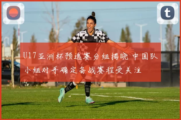 U17亚洲杯预选赛分组揭晓 中国队小组对手确定备战赛程受关注