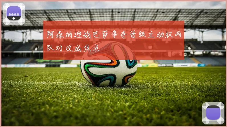 阿森纳迎战巴萨争夺晋级主动权两队对攻成焦点