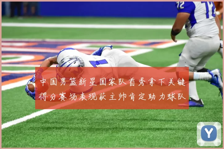 中国男篮新星国家队首秀拿下关键得分赛场表现获主帅肯定助力球队晋级