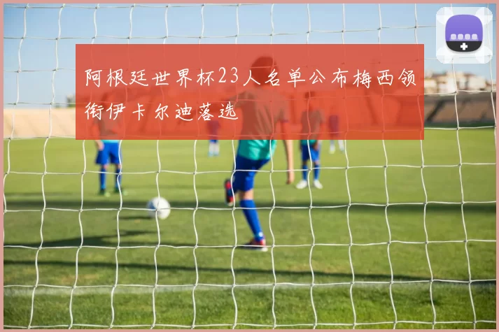 阿根廷世界杯23人名单公布梅西领衔伊卡尔迪落选