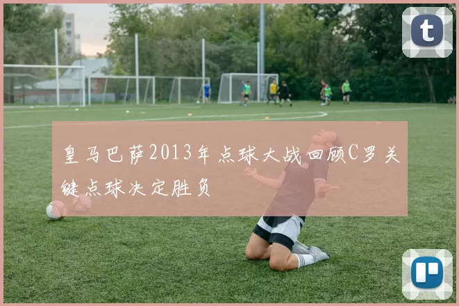 皇马巴萨2013年点球大战回顾C罗关键点球决定胜负