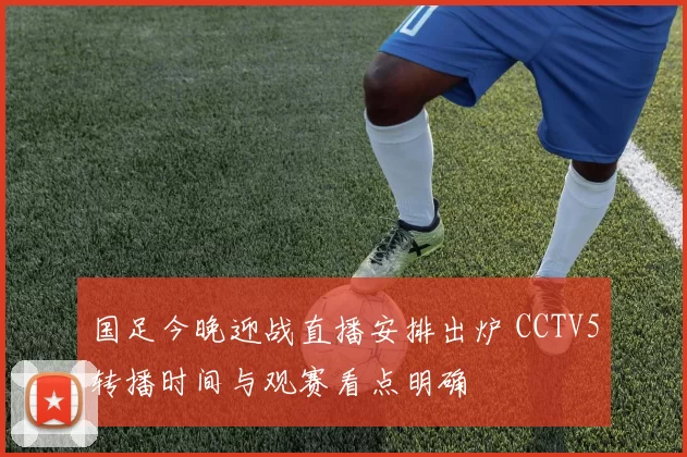 国足今晚迎战直播安排出炉 CCTV5转播时间与观赛看点明确