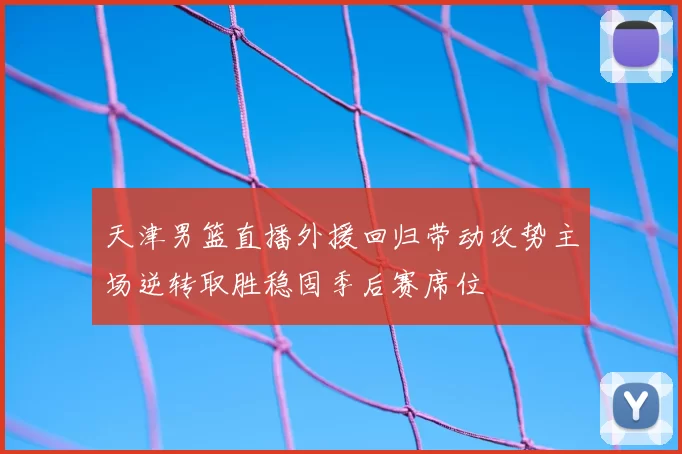 天津男篮直播外援回归带动攻势主场逆转取胜稳固季后赛席位