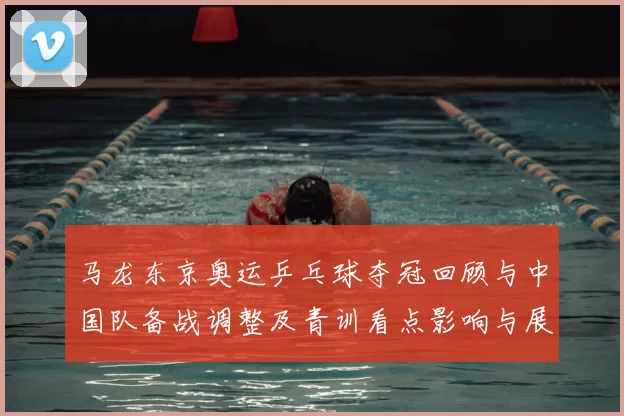 马龙东京奥运乒乓球夺冠回顾与中国队备战调整及青训看点影响与展望