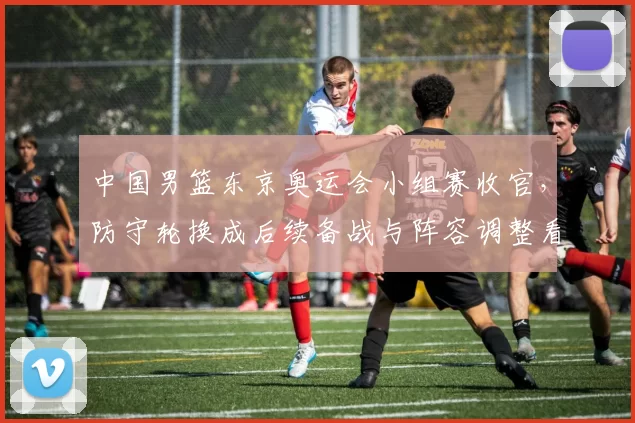 中国男篮东京奥运会小组赛收官，防守轮换成后续备战与阵容调整看点