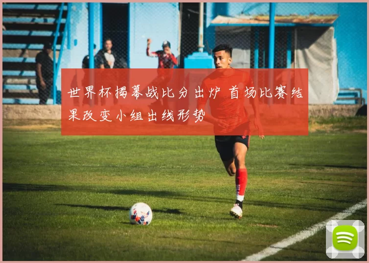 世界杯揭幕战比分出炉 首场比赛结果改变小组出线形势