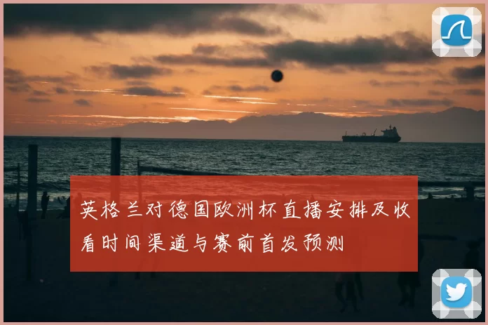 英格兰对德国欧洲杯直播安排及收看时间渠道与赛前首发预测
