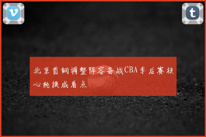 北京首钢调整阵容备战CBA季后赛核心轮换成看点