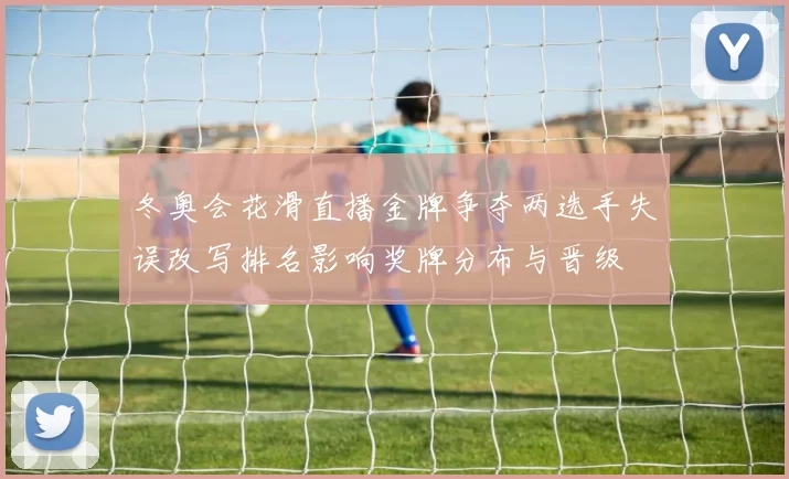 冬奥会花滑直播金牌争夺两选手失误改写排名影响奖牌分布与晋级